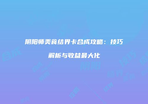 阴阳师美食结界卡合成攻略：技巧解析与收益最大化
