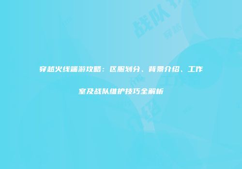 穿越火线端游攻略：区服划分、背景介绍、工作室及战队维护技巧全解析