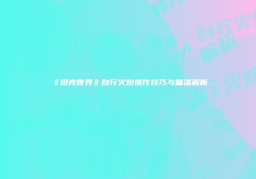 《坦克世界》自行火炮操作技巧与瞄准解析