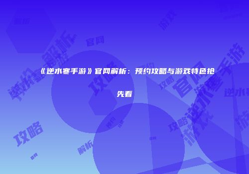 《逆水寒手游》官网解析：预约攻略与游戏特色抢先看