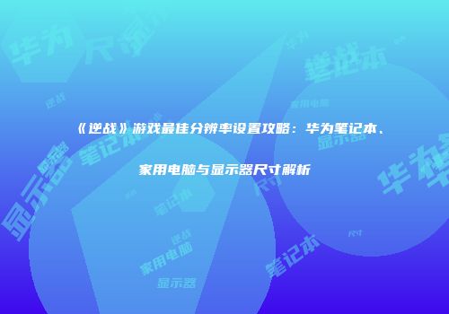 《逆战》游戏最佳分辨率设置攻略：华为笔记本、家用电脑与显示器尺寸解析