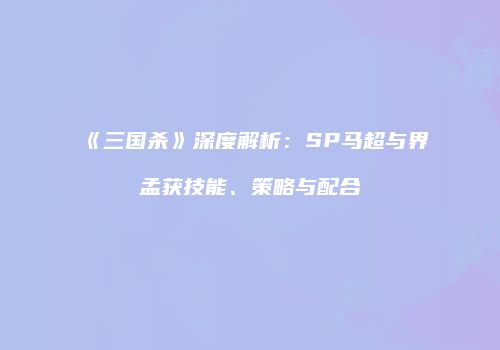 《三国杀》深度解析：SP马超与界孟获技能、策略与配合
