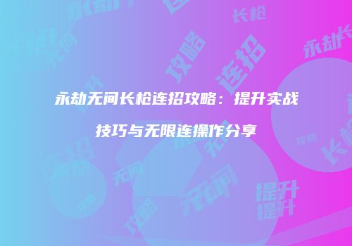 永劫无间长枪连招攻略：提升实战技巧与无限连操作分享