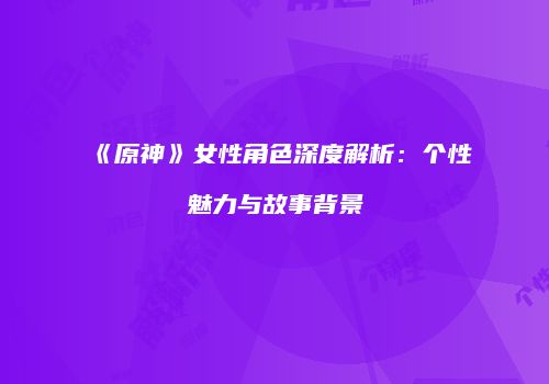 《原神》女性角色深度解析：个性魅力与故事背景