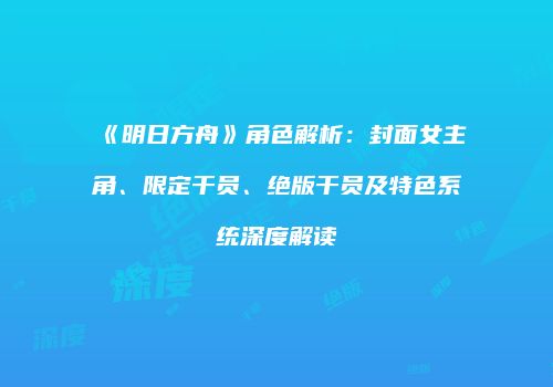《明日方舟》角色解析：封面女主角、限定干员、绝版干员及特色系统深度解读