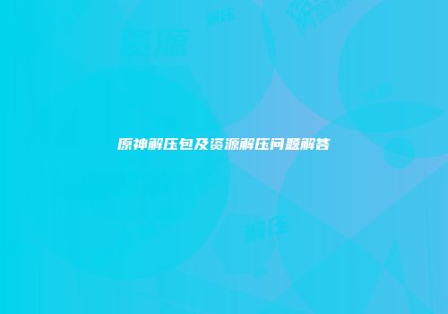 原神解压包及资源解压问题解答