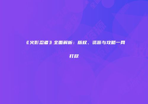 《火影忍者》全面解析：版权、资源与攻略一网打尽