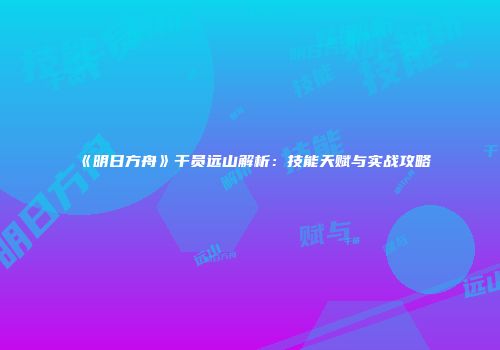 《明日方舟》干员远山解析：技能天赋与实战攻略