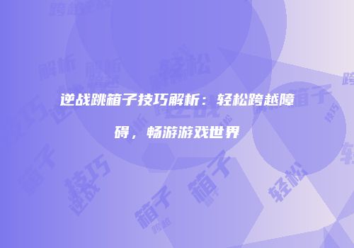 逆战跳箱子技巧解析：轻松跨越障碍，畅游游戏世界