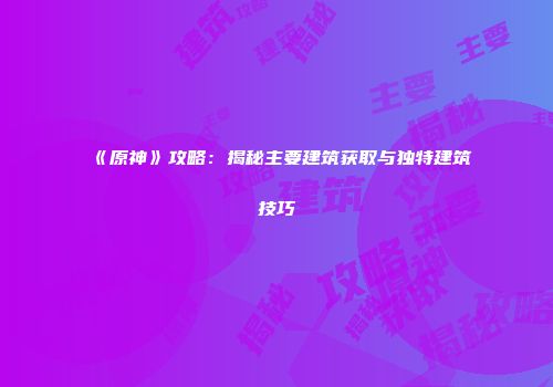 《原神》攻略：揭秘主要建筑获取与独特建筑技巧