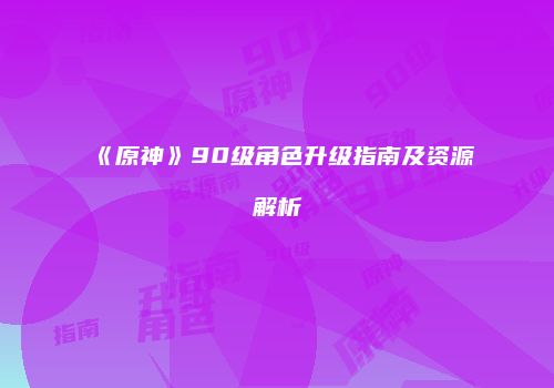 《原神》90级角色升级指南及资源解析