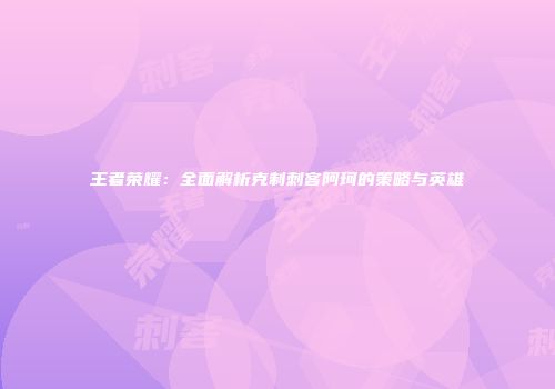 王者荣耀：全面解析克制刺客阿珂的策略与英雄