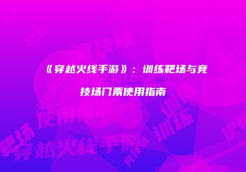 《穿越火线手游》：训练靶场与竞技场门票使用指南