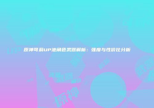 原神可莉UP池角色武器解析：强度与性价比分析