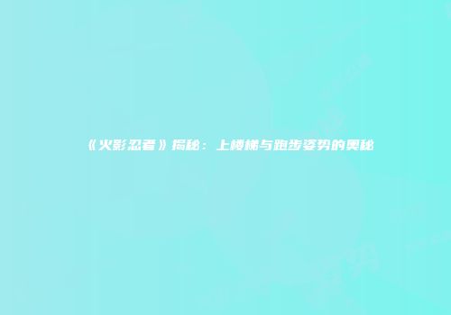 《火影忍者》揭秘：上楼梯与跑步姿势的奥秘