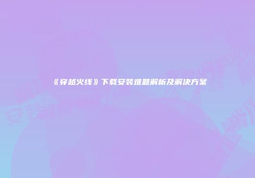 《穿越火线》下载安装难题解析及解决方案