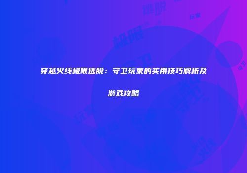 穿越火线极限逃脱：守卫玩家的实用技巧解析及游戏攻略