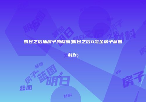 明日之后抽房子的材料(明日之后0氪金房子蓝图制作)