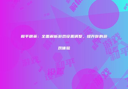 和平精英：全面解析游戏设置调整，提升你的游戏体验