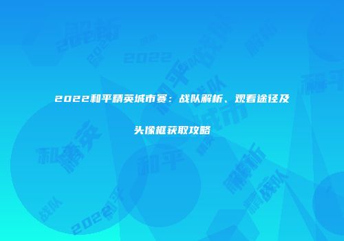 2022和平精英城市赛：战队解析、观看途径及头像框获取攻略