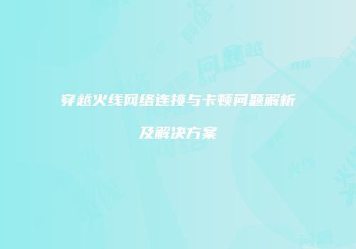 穿越火线网络连接与卡顿问题解析及解决方案