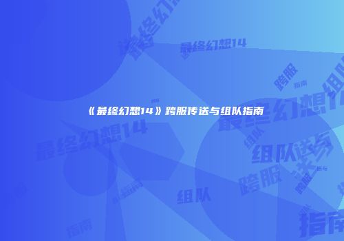 《最终幻想14》跨服传送与组队指南