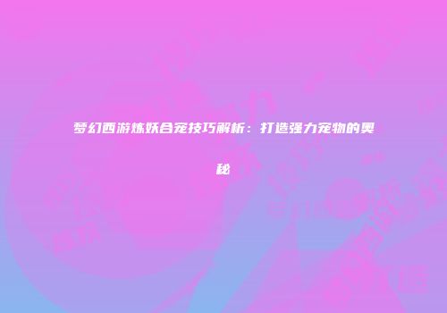 梦幻西游炼妖合宠技巧解析：打造强力宠物的奥秘