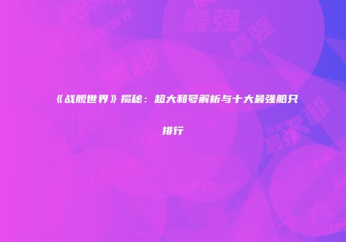 《战舰世界》揭秘：超大和号解析与十大最强船只排行