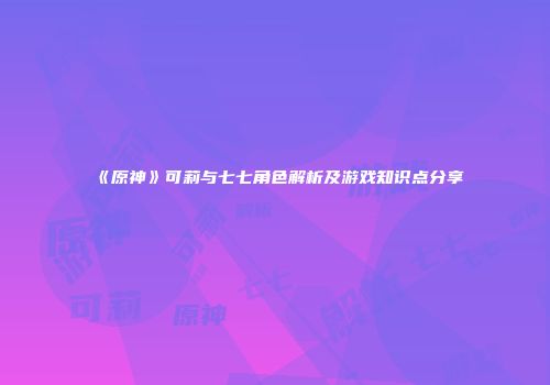 《原神》可莉与七七角色解析及游戏知识点分享