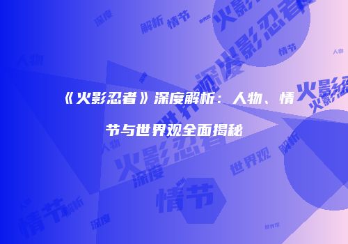 《火影忍者》深度解析：人物、情节与世界观全面揭秘