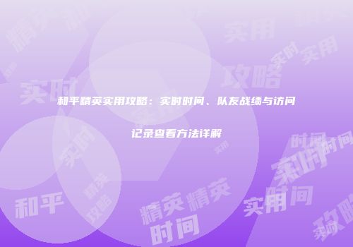 和平精英实用攻略：实时时间、队友战绩与访问记录查看方法详解