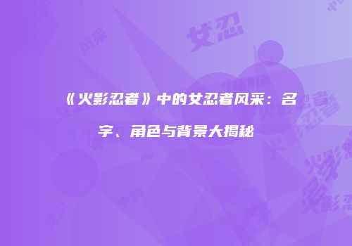 《火影忍者》中的女忍者风采：名字、角色与背景大揭秘