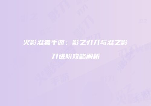 火影忍者手游：影之刃刀与忍之影刀进阶攻略解析
