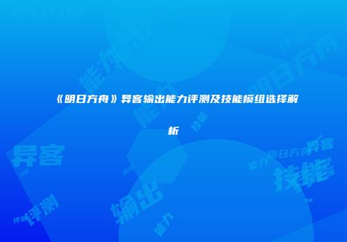 《明日方舟》异客输出能力评测及技能模组选择解析