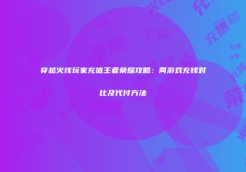 穿越火线玩家充值王者荣耀攻略：两游戏充钱对比及代付方法