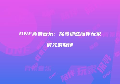 DNF背景音乐：探寻那些陪伴玩家时光的旋律