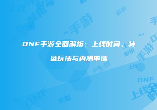 DNF手游全面解析：上线时间、特色玩法与内测申请