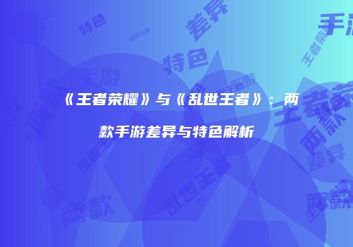 《王者荣耀》与《乱世王者》：两款手游差异与特色解析
