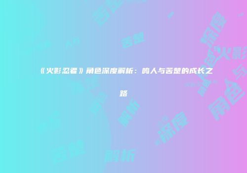 《火影忍者》角色深度解析：鸣人与苦楚的成长之路