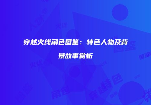 穿越火线角色图鉴：特色人物及背景故事赏析