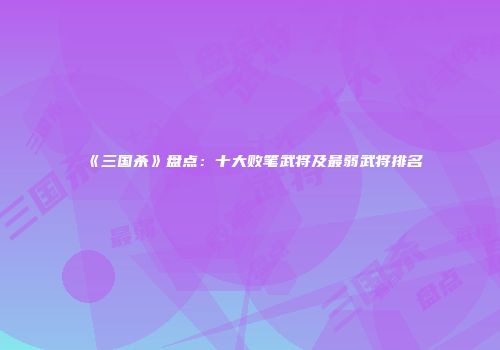 《三国杀》盘点：十大败笔武将及最弱武将排名