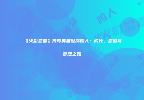 《火影忍者》传奇英雄漩涡鸣人：成长、忍道与梦想之路