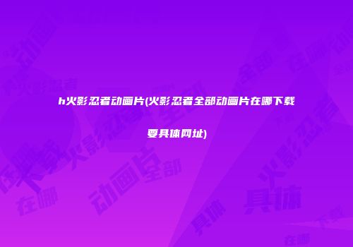 h火影忍者动画片(火影忍者全部动画片在哪下载要具体网址)