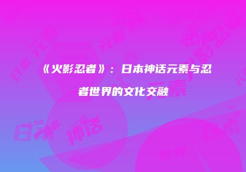《火影忍者》：日本神话元素与忍者世界的文化交融