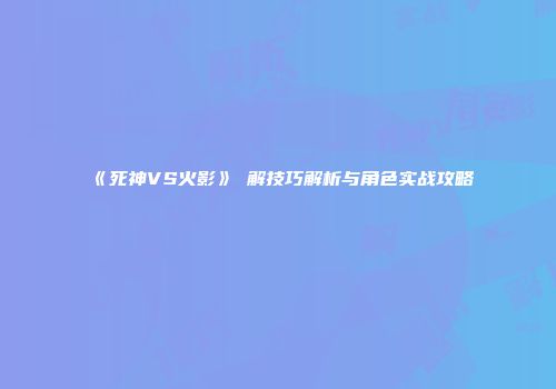 《死神VS火影》卍解技巧解析与角色实战攻略