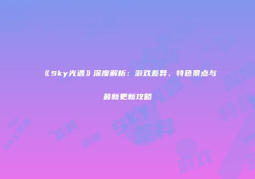 《Sky光遇》深度解析：游戏差异、特色景点与最新更新攻略