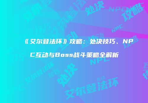 《艾尔登法环》攻略：处决技巧、NPC互动与Boss战斗策略全解析