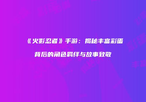 《火影忍者》手游：揭秘丰富彩蛋背后的角色羁绊与故事致敬