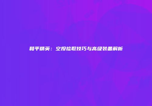 和平精英：空投捡取技巧与高级装备解析