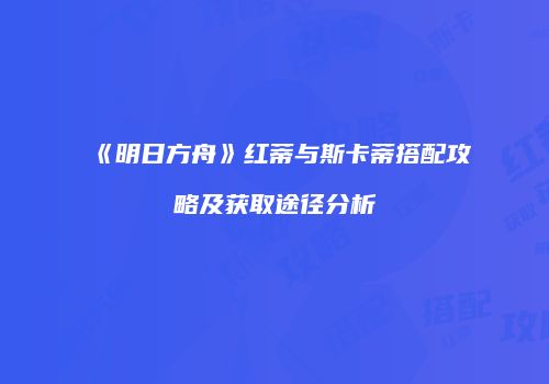 《明日方舟》红蒂与斯卡蒂搭配攻略及获取途径分析